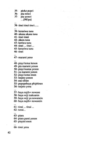 pic:ku pepci
             pia tsinci
              .         .
             pi" yuwei
             ...INEp:11

     3K- tinci tinei tinci......

     39- kerariwa luna
     4()- ukana ukana tuna
     41- tinei tinei
     42· okara tuna
     43- keriwa luna
     44- tinei ... tinei ...
     45- kerariwa tuna
     46- tinei

     47- rnarami yeno

     48- piayi kotsa kenon
     49- pía marami yenon
     50- piayi kuatsa yenon
     51- ya marami yonon
     52- piayi kotso enon
     53- tsejeto yonon
     54- asa xEtan
     55- pepopebaya phiphinan
     56- tsejeto yona

     57- baya    najib+ nowane
     58- baya    wiji tsakuaren
     59- baya    wiji ya nowanein
     60- baya    najib+ nowanein

     61 - tinai ... tinai ...
     62- tunal. ..

     63- piara
     64- piara pami yenon
     65- piayiei enon

     66- tinei yena

42
 