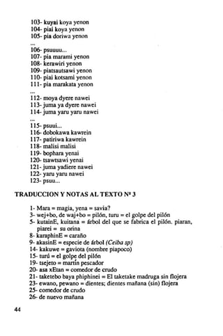 103- kuyai koy.. yenon
     104- piai koya yenon
     105· pia doriw a yenon

     106- psuuuu ...
     107· pia marami yenon
     108- kerawiri yenon
     109- piatsautsawi yenon
     110· piai kotsarni yenon
     111- pía marakata yenon

     112- moya dyere nawei
     113· juma ya dyere nawei
     114- juma yaru yaru nawei

     115- psuui...
     116- dobokawa kawrein
     117· patiriwa kawrein
     118· ma1isi ma1isi
     119- bophara yenai
     120- tsawtsawi yenai
     121- juma yadiere nawei
     122· yaru yaru nawei
     123- psuu ...

TRADUCCION y NOTAS AL TEXTO N· 3

     l- Mara = magia, yena = savia?
     3- wej+bo, de waj+bo = pilón, turu =el golpe del pilón
     5- kutaínE, kuitana = árbol del que se fabrica el pilón . piaran,
        piarei = su orina
     8- karaph inE = caraño
     9· akasinE = especie de árbol (Ceiba sp)
     14- kakuwe = gaviota (nombre piapoco)
     15- tUTÚ = el golpe del pilón
     19· tsejeto = martÍn pescador
     20- asa xEtan = comedor de crudo
     21- taketebo baya phiphinei = El taketake madruga sin flojera
     23- ewano, pewano = dientes; dientes mañana (sin) flojera
     25· comedor de crudo
     26- de nuevo mañan a

44
 