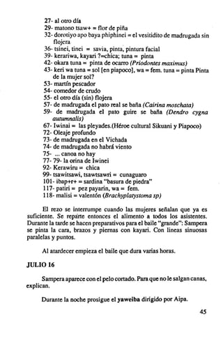 27- al otro día
      29- matono tsaw+ = flor de piña
      32- dorotiyo apo baya phiph inei = el vesitidito de madrugada sin
          f1~ern                      .
      36- tsinei, tinei = savia. pinta. pintura facial
      39- kerariwa, kayari ?=chica; tuna = pinta
      42- okara tuna = pinta de ocarro (Priodontes maximus)
      43- keri wa tuna = sol [en piapoco], wa = fem. tuna = pinta Pinta
          de la mujer sol?
      53- martín pescador
      54- comedor de crudo
      55- el otro día (sin) flojera
      57- de madrugada el pato real se baña (Cairina moschata)
      59- de madrugada el pato guire se baña (Dendro cygna
          autumnalis}
      67- 1winai = las pleyades.(Héroe cultural Sikuani y Piapoco)
      72- Oleaje profundo
      73- de madrugada en el Vichada
      74- de madrugada no habrá viento
      75- oo. canoa no hay
      77- 79- la orina de Iwinei
      92- Kerawiru = chica
      99- tsawitsawi, tsawtsawri = cunaguaro
      101- ibap+r+ = sardina "basura de piedra"
      117- patiri = pez payarin, wa = fem.
      118- malisi = valentón (Brachyplarysroma sp}

      El rezo se interrumpe cuando las mujeres señalan que ya es
suficiente. Se reparte entonces el alimento a todos los asistentes.
Durante la tarde se hacen preparativos para el baile "grande": Sampera
se pinta la cara, brazos y piernas con kayari. Con lineas sinuosas
paralelas y puntos.

      Al atardecer empieza el baile que dura varias horas .

JULIO 16

      Sampera aparece con el pelo cortado. Para que no le salgan canas,
explican.

      Durante la noche prosigue el yaweiba dirigido por Aipa,

                                                                    45
 