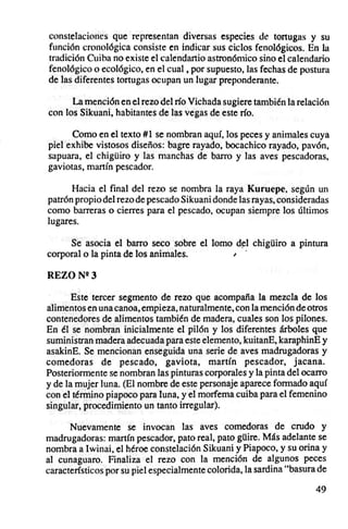 constelaciones que representan diversas especies de tortugas y su
función cronológica consiste en indicar sus ciclos fenológicos . En la
tradición Cuiba no existe el calendartio astronómico sino el calendario
fenológico o ecológico, en el cual, por supuesto, las fechas de postura
de las diferentes tortugas ocupan un lugar preponderante.

       La mención en el rezo del río Vichada sugiere también la relación
con los Sikuani, habitantes de las vegas de este río.

      Como en el texto #1 se nombran aquí.Jos peces y animales cuya
piel exhibe vistosos diseños: bagre rayado, bocachico rayado, pavón,
sapuara, el chigüiro y las manchas de burro y las aves pescadoras,
gaviotas, manín pescador.

      Hacia el final del rezo se nombra la raya Kuruepe, según un
patrón propio del rezo de pescado Sikuani donde las rayas, consideradas
como barreras o cierres para el pescado, ocupan siempre los últimos
lugares.

     Se asocia el barro seco sobre el lomo del chigüiro a pintura
corporal o la pinta de los animales.      , .

REZO N"3

       Este tercer segmento de rezo que acompaña la mezcla de los
alimentos en una canoa, empieza, naturalmente, con la mención de otros
contenedores de alimentos también de madera, cuales son los pilones.
En él se nombran inicialmente el pilón y los diferentes árboles que
suministran madera adecuada para este elemento, kuitanE, karaphinE y
asakinE. Se mencionan enseguida una serie de aves madrugadoras y
comedoras de pescado, gaviota, martín pescador, jacana.
Posteriormente se nombran las pinturas corporales y la pinta del ocarro
y de la mujer luna. (El nombre de este personaje aparece formado aquí
con el término piapoco para luna, y el morfema cuiba para el femenino
singular, procedimiento un tanto irregular).

      Nuevamente se invocan las aves comedoras de crudo y
madrugadoras: martín pescador, pato real, pato güire. Más adelante se
nombra a Iwinai, el héroe constelación Sikuani y Piapoco, y su orina y
al cunaguaro. Finaliza el rezo con la mención de algunos peces
característicos por su piel especialmente colorida, la sardina "basura de

                                                                      49
 