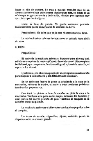 hacer el hilo de cumare. Se trata a nuestro entender más de un
aprendizaje moral que propiamente técnico pues éste, en efecto es un
oficio que exige constancia y dedicación, virtudes por supuesto muy
apreciadas por los indfgenas.

     Dieta: A base de yucuta, No puede consumir pescado.
Eventualmente puede comer carne de animales de tierra.

      Precauciones: No debe salir de la casa ni aproximarse al agua.

      La muchacha debe cubrirse la cabeza con un pañuelo hasta el dfa
del rezo.

2. REZO

      Preparativos:

      El padre de la muchacha fabrica el banquito para el rezo; tapi,
tallado en una pieza de madera (Cedro), decorado con el dibujo o pinta
iwidakami, que cumple una función análoga al tejido de la esterilla, el
repeler a los ainawi.

      Igualmente , con el mismo propósito se consigue resina de caraño
para muquiar a la muchacha y así defenderla de los ainawi.

      En un ambiente festivo la gente va acudiendo a la casa de la
muchacha, mientras la madre, el padre y otros parientes próximos
terminan los preparativos.

      Con tinei, la pintura a base de caraño, se pinta la cara a la
muchacha. También se le pone en las orejas, la frente, los hombros y
otras panes del cuerpo plumón de pato. También al banquito se le
adhieren motas de plumón.

      La muchacha está sobre el chinchorro con los pies apoyados sobre
el banquito .

      Un trozo de cazabe, cigarrillos, tijeras, colorete, peine, se
disponen sobre un manare grande.



                                                                    51
 