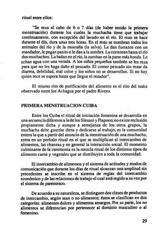 ritual entre ellos :

      "Se reza al cabo de 6 o 7 días (de haber tenido la primera
menstruación) durante los cuales. la muchacha tiene que trabajar
continuamente, con excepción del lavado en el río, El rezo se hace
durante el día, dura unas tres horas, En el rezo se nombran todos los
animales del río y de la montaña (la selva), Le dan fuetazos con un
mandador.Ie pegan pasito o le dan a la sombra. La corretean hasta el río
dos muchachos. La bañan en el río; la zumban en la parte más honda. Le
echan agua con una verada. A los niños pequeños también se les reza
para que no les haga daño el pescado. El comer pescado sin rezar da
diarrea, debil idad, mal color y los niños no se desarrollan. Si no hay
quien rece se espera hasta que llegue el rezador",

      El mismo rito de purificación del alimento es el rito del tsaka
observado entre los Achagua por el padre Rivero.


PRIMERA MENSTRUACION CUIBA

      Entre los Cuiba el ritual de iniciación femenina se desarrolla en
una secuencia diferente a la de los Sikuani y Piapoco; no existe reclusión
propiamente dicha y aunque a semejanza de los otros grupos, la
muchacha debe guardar dieta y dedicarse al trabajo, es la comunidad
entera la que a partir del anuncio de la menstruación de una muchacha,
entra en un período ritual en el que se multiplican el intercambio de
alimentos, las chanzas y en general la interacción social. El momento
culminante de la ceremonia es la mezcla ritual de los distintos tipos de
alimento carne y vegetales que se distribuyen a toda la comunidad.

       El intercambio de alimentos y el sistema de actitudes y modos de
comunicación que durante los días de ritual alcanzan una amplitud sin
precedentes se inscribe en el sistema de reglas del intercambio
económico y de las relaciones de trabajo el cual está regido a su vez por
el sistema de parentesco.     .

      De acuerdo a su naturaleza, se distinguen dos clases de productos
de intercambio, según sean o no alimentos; éstos se clasifican en dos
categorías: alimentos dulces y alimentos amargos. Por su parte, los no
alimentos se diferencian por pertenecer al dominio masculino o al
femenino.
                                                                       29
 