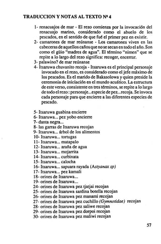 TRADUCCION y NOTAS AL TEXTO NR 4

   1- renacuajos de mar - El rezo comienza por la invocación del
      renacuajo marino, considerado como el abuelo de los
      pescados, en el sentido de que fué el primer pez en existir.
   2- camarones de mar reúnanse - Los camarones viven en las
      cabeceras de aquellos caños que no se secan en todo el año. Son
      como el g üio "madres de agua". El término "nimen" que se
      repite a lo largo del rezo significa: recoger, encerrar.
   3- palawino? de mar reúnanse
   4- 1tsaruwa chuvanito recoja - Itsaruwa es el principal personaje
       invocado en el rezo, es considerado como el jefe máximo de
       los pescados. Es el marido de Bakasolowa y quien preside la
       ceremonia de iniciación en el mundo acuático. La estructura
       de este verso, consistente en tres términos, se repite a lo largo
       de todo el rezo: personaje...especie de pez...recoja. Se invoca
       cada personaje para que encierre a las diferentes especies de
       pescado.

   5- Itsaruwa guabina encierre
   6- Itsaruwa... pez yobo encierre
   7- danta negra...
   8- las garras de Itsaruwa recojan
   9- Itsaruwa árbol de los alimentos
   10- Itsaruwa tortugas
   11- Itsaruwa matapalo
   12- Itsaruwa araña de agua
   13- Itsaruwa mojarrita
   14- Itsaruwa curbinata
   15- Itsaruwa calocha
   16- Itsaruwa sapuara rayada (Asryanax sp)
   17- Itsaruwa pez kamali
   18- orines de Itsaruwa .
   19- orines de Itsaruwa .
   24- orines de Itsaruwa pez tjatjai recojan
   25- orines de Itsaruwa sardina botella recojan
   26- orines de Itsaruwa pez manami recojan
   27- orines de Itsaruwa pez cuchillo (Gymnotidae) recojan
   28- orines de Itsaruwa pez saliwe recojan
   29- orines de Itsaruwa pez dorpoi recojan
   30- orines de Itsaruwa pez maliwi recojan

                                                                    57
 