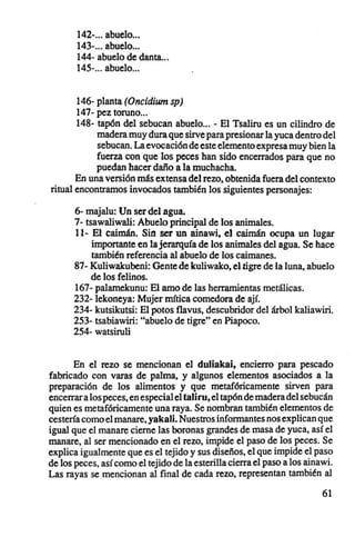 142- abuelo .
       143- abuelo .
       144- abuelo de danta...
       145-... abuelo...


       146- planta (Oncidium sp)
       147- pez toruno...
       148- tapón del sebucan abuelo... - El Tsaliru es un cilindro de
            madera muy dura que sirve para presionar la yuca dentro del
            sebucan. La evocación de este elemento expresa muy bien la
            fuerza con que los peces han sido encerrados para que no
            puedan hacer daño a la muchacha.
       En una versión más extensa del rezo, obtenida fuera del contexto
ritual encontramos invocados también los siguientes personajes:

      6- majalu: Un ser del agua.
      7- tsawaliwali: Abuelo principal de los animales.
      11- El caimán. Sin ser un ainawi, el caimán ocupa un lugar
           importante en la jerarquía de los animales del agua. Se hace
           también referencia al abuelo de los caimanes.            .
      87- Kuliwakubeni: Gente de kuliwako, el tigre de la luna, abuelo
           de los felinos.
      167- palamekunu: El amo de las herramientas metálicas.
      232- lekoneya: Mujer mítica comedora de ají.
      234- kutsikutsi: El potos flavus , descubridor del árbol kaliawiri.
      253- tsabiawiri: "abuelo de tigre" en Piapoco.
      254- watsiruli


       En el rezo se mencionan el duliakai, encierro para pescado
fabricado con varas de palma, y algunos elementos asociados a la
preparación de los alimentos y que metafóricamente sirven para
encerrar a los peces, en especial el taliru, el tapón de madera del sebucán
quien es metafóricamente una raya. Se nombran también elementos de
cestería como el manare, yakali, Nuestros informantes nos explican que
igual que el manare cierne las boronas grandes de masa de yuca, así el
manare, al ser mencionado en el rezo, impide el paso de los peces. Se
explica igualmente que es el tejido y sus diseños, el que impide el paso
de los peces, así como el tejido de la esterilla cierra el paso a los ainawi.
Las rayas se mencionan al final de cada rezo, representan también al

                                                                          61
 