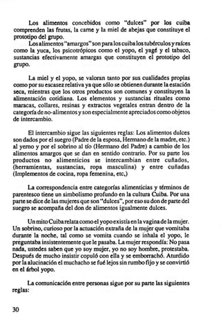 Los alimentos concebidos como "dulces" por los cuiba
comprenden las frutas. la carne y la miel de abejas que constituye el
prototipo del grupo.
      Los alimentos "amargos" son para los cuiba los tubérculos y raíces
como la yuca. los psicatrópicos como el yopo, el yagé y el tabaco.
sustancias efectivamente amargas que constituyen el prototipo del
grupo.

      La miel y el yapa, se valoran tanto por sus cualidades propias
como por su escasez relativa ya que sólo se obtienen durante la estación
seca. mientras que los otros productos son comunes y constituyen la
alimentación cotidiana. Los elementos y sustancias rituales como
maracas, collares, resinas y extractos vegetales entran dentro de la
categoría de no-alimentos y son especi almente apreciados como objetos
de intercambio.

      El intercambio sigue las siguientes reglas: Los alimentos dulces
son dados por el suegro (Padre de la esposa. Hermano de la madre. etc.)
al yerno y por el sobrino al tío (Hermano del Padre) a cambio de los
alimentos amargos que se dan en sentido contrario. Por su parte los
productos no alimenticios se intercambian entre cuñados.
(herramientas. sustancias. ropa masculina) y entre cuñadas
(Implementos de cocina. ropa femenina. etc.)

      La correspondencia entre categorías alimenticias y términos de
parentesco tiene un simbolismo profundo en la cultura Cuiba. Por una
parte se dice de las mujeres que son "dulces". por eso su don de parte del
suegro se acompaña del don de alimentos igualmente dulces.

       Un mito Cuiba relata como el yopo existía en la vagina de la mujer.
Un sobrino. curioso por la actuación extraña de la mujer que vomitaba
durante la noche. tal como se vomita cuando se inhala el yopo, le
preguntaba insistentemente que le pasaba. La mujer respond ía: No pasa
nada. ustedes saben que yo soy mujer. yo no soy hombre, protestaba.
Después de mucho insistir copuló con ella y se emborrachó. Aturdido
por la alucinación el muchacho se fué lejos sin rumbo fijo y se convirtió
en el árbol yopo.

      La comunicación entre personas sigue por su parte las siguientes
reglas:


30
 