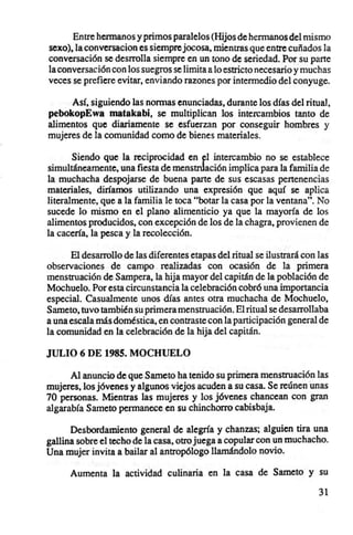 Entre hermanos y primos paralelos (Hijos de hermanos del mismo
sexo), la conversacion es siempre jocosa, mientras que entre cuñados la
conversación se desrrolla siempre en un tono de seriedad. Por su parte
la conversación con los suegros se limita a lo estricto necesario y muchas
veces se prefiere evitar, enviando razones por intermedio del conyuge.

     Así, siguiendo las normas enunciadas, durante los días del ritual,
pebokopEwa malakabi, se multiplican los intercambios tanto de
alimentos que diariamente se esfuerzan por conseguir hombres y
mujeres de la comunidad como de bienes materiales.

       Siendo que la reciprocidad en ~I intercambio no se establece
simultáneamente, una fiesta de menstnlación implica para la familia de
la muchacha despojarse de buena parte de sus escasas pertenencias
materiales, diríamos utilizando una expresión que aquí se aplica
literalmente, que a la familia le toca "botar la casa por la ventana". No
sucede lo mismo en el plano alimenticio ya que la mayoría de los
alimentos producidos, con excepción de los de la chagra, provienen de
la cacería, la pesca y la recolección.

      El desarrollo de las diferentes etapas del ritual se ilustrará con las
observaciones de campo realizadas con ocasión de la primera
menstruación de Sampera, la hija mayor del capitán de 111 población de
Mochuelo. Por esta circunstancia la celebración cobró una imponancia
especial. Casualmente unos días antes otra muchacha de Mochuelo,
Sameto, tuvo también su primera menstruación. El ritual se desarroIlaba
a una escala más doméstica, en contraste con la participación general de
la comunidad en la celebración de la hija del capitán.

JULIO 6 DE 1985. MOCHUELO

      Al anuncio de que Sameto ha tenido su primera menstruación las
mujeres, los jóvenes y algunos viejos acuden a su casa. Se reúnen unas
70 personas. Mientras las mujeres y los jóvenes chancean con gran
algarabía Sameto permanece en su chinchorro cabisbaja.

      Desbordamiento general de alegría y chanzas; alguien tira una
gallina sobre el techo de la casa, otro juega a copular con un muchacho.
Una mujer invita a bailar al antropólogo llamándolo novio.

      Aumenta la actividad culinaria en la casa de Sameto y su

                                                                         31
 