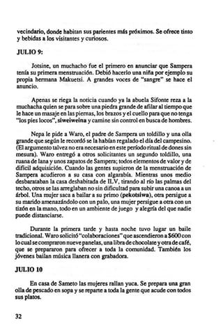 vecindario, donde habitan sus parientes más próximos. Se ofrece tinto
y bebidas a los visitantes y curiosos.

JULIO 9:

      Jotsine, un muchacho fue el primero en anunciar que Sampera
tenía su primera menstruación. Debió hacerlo una niña por ejemplo su
propia hermana Makuetsi. A grandes voces de "sangre" se hace el
anuncio.

      Apenas se riega la noticia cuando ya la abuela Sifonte reza a la
muchacha quien se para sobre una piedra grande de afilar al tiempo que
le hace un masaje en las piernas, los brazos y el cuello para que no tenga
"los pies locos", siweiweina y camine sin control en busca de hombres.

       Nepa le pide a Waro, el padre de Sampera un toldillo y una olla
grande que según le recordó se la habían regalado el día del campesino.
(El argumento talvez no era necesario en este período ritual de dones sin
mesura). Waro entregó a otros solicitantes un segundo toldillo, una
ruana de lana y unos zapatos de Sampera; todos elementos de valor y de
dificil adquisición. Cuando las gentes supieron de la menstruación de
Sampera acudieron a su casa con algarabía. Mientras unos medio
desbarataban la casa deshabitada de ILV, tirando al río las palmas del
techo, otros se las arreglaban no sin dificultad para subir una canoa a un
árbol. Una mujer saca a bailar a su primo (pekotsiwa), otra persigue a
su marido amenazándolo con un palo, una mujer persigue a otra con un
tizón en la mano, todo en un ambiente de juego y alegría del que nadie
puede distanciarse.

      Durante la primera tarde y hasta noche tuvo lugar un baile
tradicional. Waro solicitó "colaboraciones" que ascendieron a $600 con
lo cual se compraron nueve panelas, una libra de chocolate y otra de café,
que se prepararon para ofrecer a toda la comunidad. También los
jóvenes bailan música llanera con grabadora.

JULIO 10

       En casa de Sameto las mujeres rallan yuca. Se prepara una gran
olla de pescado en sopa y se reparte a toda la gente que acude con todos
sus platos.


32
 