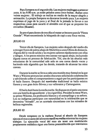 Para Sampera es el segundo dfa. Las mujeres madrugan a arrancar
yuca. A las 8:00 a.m. ya están pelados unos cinco bultos. Rallan unas
veinte mujeres. El trabajo se realiza en medio de la mayor alegria y
animación. La propia Sampera no descansa lavando yuca. Las mujeres
exprimen el jugo de la yuca y al final de la jornada lo llevan a sus
respectivas casas para sacarle el almidón con el que se preparan los
envueltos (Kuane).

     Se prevé para dentro de tres dfas el matar un becerro para la "Fiesta
Grande". Waro encomienda la búsqueda de capi a una finca vecina.

JULIO 11

      Tercer dfa de Sampera. Las mujeres salen después del medio d ía
a recoger frutos de palma abajo de Morichito a unos 6 Kms de distancia.
Alguna dió la voz de salida y las mujeres salieron rápidamente con ollas
y talegos. A los pocos minutos tres canoas van aguas abajo, incluyendo
alguna canoa en proceso de fabricación. Tití, una de las abuelas más
entusiastas de la comunidad sale sola en una canoa dando voces y
haciendo más algarabfa que las demás, tratando de alcanzar las otras
canoas.

      Durante la noche se lleva a cabo una reunión muy formal en la que
Waro y Wásimo pronuncian sendos discursos solicitando colaboración
y advirtiendo sobre el comportamiento a seguir por los participantes en
el baile llanero. Después del nawiraba tradicional se baila música
llanera y con gran éxito Bóvea y sus vallenatos y Carrangueros.

      El baile duró hasta la media noche. Se dispuso en el patio una mesa
con una botella de aguardiente y los cigarrillos. Presiden la mesa Waro,
su primo Wásimo,los profesores blancos y el antropólogo y su señora.
Los no indfgenas participan con naturalidad en la celebración que se
denomina "reinado", en un acertado sincretismo con los reinados de
belleza regionales.

JULIO 12
      Desde temprano en la mañana Burusi el abuelo de Sampera
ejecuta el rezo o canto del alimento naxEwa weiba mientras las mujeres
trabajan. La ejecución vocal del rezo sin tener una modulación
propiamente melódica sigue una forma preestablecida que intentamos

                                                                      33
 