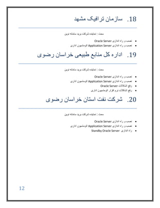 12
18.‫مشهد‬ ‫ترافیک‬ ‫سازمان‬
‫نوین‬ ‫سامانه‬ ‫برید‬ ‫شرکت‬ ‫نماینده‬ : ‫سمت‬
‫اندازی‬ ‫راه‬ ‫و‬ ‫نصب‬Oracle Server
‫اندازی‬ ‫راه‬ ‫و‬ ‫نصب‬Application Server‫اداری‬ ‫اتوماسیون‬
19.‫رضوی‬ ‫خراسان‬ ‫طبیعی‬ ‫منابع‬ ‫کل‬ ‫اداره‬
‫نوین‬ ‫سامانه‬ ‫برید‬ ‫شرکت‬ ‫نماینده‬ : ‫سمت‬
‫اندازی‬ ‫راه‬ ‫و‬ ‫نصب‬Oracle Server
‫اندازی‬ ‫راه‬ ‫و‬ ‫نصب‬Application Server‫اداری‬ ‫اتوماسیون‬
‫اشکاالت‬ ‫رفع‬Oracle Server
‫نرم‬ ‫اشکالت‬ ‫رفع‬‫اداری‬ ‫اتوماسیون‬ ‫افزار‬
20.‫رضوی‬ ‫خراسان‬ ‫استان‬ ‫نفت‬ ‫شرکت‬
‫نوین‬ ‫سامانه‬ ‫برید‬ ‫شرکت‬ ‫نماینده‬ : ‫سمت‬
‫اندازی‬ ‫راه‬ ‫و‬ ‫نصب‬Oracle Server
‫اندازی‬ ‫راه‬ ‫و‬ ‫نصب‬Application Server‫اداری‬ ‫اتوماسیون‬
‫اندازی‬ ‫راه‬Standby Oracle Server
 