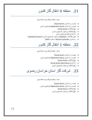 13
21.‫منطقه‬4‫کشور‬ ‫گاز‬ ‫انتقال‬
‫شرکت‬ ‫نماینده‬ : ‫سمت‬‫نوین‬ ‫سامانه‬ ‫برید‬
‫اندازی‬ ‫راه‬ ‫و‬ ‫نصب‬Oracle Server
‫اندازی‬ ‫راه‬ ‫و‬ ‫نصب‬Application Server‫اداری‬ ‫اتوماسیون‬
‫اشکاالت‬ ‫رفع‬Oracle Server
‫اداری‬ ‫اتوماسیون‬ ‫افزار‬ ‫نرم‬ ‫اشکالت‬ ‫رفع‬
‫اداری‬ ‫اتوماسیون‬ ‫کامل‬ ‫اندازی‬ ‫راه‬
‫اطالعات‬ ‫تبدیل‬Database( ‫اداری‬ ‫اتوماسیون‬ ‫افزار‬ ‫نرم‬Database Convert)
‫اندازی‬ ‫راه‬Domain Controller‫همراه‬ ‫به‬DHCP
22.‫منطقه‬1‫کشور‬ ‫گاز‬ ‫انتقال‬
‫نوین‬ ‫سامانه‬ ‫برید‬ ‫شرکت‬ ‫نماینده‬ : ‫سمت‬
‫اندازی‬ ‫راه‬ ‫و‬ ‫نصب‬Oracle Server
‫اندازی‬ ‫راه‬ ‫و‬ ‫نصب‬Application Server‫اداری‬ ‫اتوماسیون‬
‫اشکاالت‬ ‫رفع‬Oracle Server
‫اندازی‬ ‫راه‬Oracle Active Data Gourd
‫اداری‬ ‫اتوماسیون‬ ‫افزار‬ ‫نرم‬ ‫اشکالت‬ ‫رفع‬
23.‫رضوی‬ ‫خراسان‬ ‫استان‬ ‫گاز‬ ‫شرکت‬
‫نوین‬ ‫سامانه‬ ‫برید‬ ‫شرکت‬ ‫نماینده‬ : ‫سمت‬
‫اندازی‬ ‫راه‬ ‫و‬ ‫نصب‬Oracle Server
‫اندازی‬ ‫راه‬ ‫و‬ ‫نصب‬Application Server‫اداری‬ ‫اتوماسیون‬
‫اشکاالت‬ ‫رفع‬Oracle Server
‫اتوماسیون‬ ‫افزار‬ ‫نرم‬ ‫اشکالت‬ ‫رفع‬‫اداری‬
 