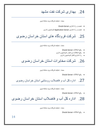 14
24.‫مشهد‬ ‫نفت‬ ‫شرکت‬ ‫بهداری‬
‫نوین‬ ‫سامانه‬ ‫برید‬ ‫شرکت‬ ‫نماینده‬ : ‫سمت‬
‫اندازی‬ ‫راه‬ ‫و‬ ‫نصب‬Oracle Server
‫اندازی‬ ‫راه‬ ‫و‬ ‫نصب‬Application Server‫اداری‬ ‫اتوماسیون‬
25.‫رضوی‬ ‫خراسان‬ ‫استان‬ ‫های‬ ‫فرودگاه‬ ‫شرکت‬
‫نوین‬ ‫سامانه‬ ‫برید‬ ‫شرکت‬ ‫نماینده‬ : ‫سمت‬
‫اشکاالت‬ ‫رفع‬Oracle Server
‫رفع‬‫اداری‬ ‫اتوماسیون‬ ‫افزار‬ ‫نرم‬ ‫اشکالت‬
‫راه‬‫اداری‬ ‫اتوماسیون‬ ‫کامل‬ ‫اندازی‬
26.‫رضوی‬ ‫خراسان‬ ‫استان‬ ‫مخابرات‬ ‫شرکت‬
‫نوین‬ ‫سامانه‬ ‫برید‬ ‫شرکت‬ ‫نماینده‬ : ‫سمت‬
‫اشکاالت‬ ‫رفع‬Oracle Server
27.‫رضوی‬ ‫خراسان‬ ‫استان‬ ‫روستایی‬ ‫فاضالب‬ ‫و‬ ‫آب‬ ‫کل‬ ‫اداره‬
‫نوین‬ ‫سامانه‬ ‫برید‬ ‫شرکت‬ ‫نماینده‬ : ‫سمت‬
‫ا‬ ‫رفع‬‫شکاالت‬Oracle Server
28.‫رضوی‬ ‫خراسان‬ ‫استان‬ ‫فاضالب‬ ‫و‬ ‫آب‬ ‫کل‬ ‫اداره‬
‫نوین‬ ‫سامانه‬ ‫برید‬ ‫شرکت‬ ‫نماینده‬ : ‫سمت‬
‫اشکاالت‬ ‫رفع‬Oracle Server
 