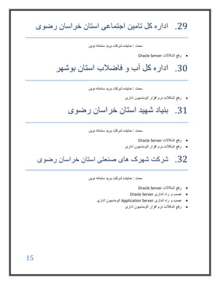 15
29.‫رضوی‬ ‫خراسان‬ ‫استان‬ ‫اجتماعی‬ ‫تامین‬ ‫کل‬ ‫اداره‬
‫نوین‬ ‫سامانه‬ ‫برید‬ ‫شرکت‬ ‫نماینده‬ : ‫سمت‬
‫اشکاالت‬ ‫رفع‬Oracle Server
30.‫فاضالب‬ ‫و‬ ‫آب‬ ‫کل‬ ‫اداره‬‫استان‬‫بوشهر‬
‫نوین‬ ‫سامانه‬ ‫برید‬ ‫شرکت‬ ‫نماینده‬ : ‫سمت‬
‫اداری‬ ‫اتوماسیون‬ ‫افزار‬ ‫نرم‬ ‫اشکالت‬ ‫رفع‬
31.‫رضوی‬ ‫خراسان‬ ‫استان‬ ‫شهید‬ ‫بنیاد‬
‫نوین‬ ‫سامانه‬ ‫برید‬ ‫شرکت‬ ‫نماینده‬ : ‫سمت‬
‫اشکاالت‬ ‫رفع‬Oracle Server
‫اداری‬ ‫اتوماسیون‬ ‫افزار‬ ‫نرم‬ ‫اشکالت‬ ‫رفع‬
32.‫های‬ ‫شهرک‬ ‫شرکت‬‫خراسان‬ ‫استان‬ ‫صنعتی‬‫رضوی‬
‫نوین‬ ‫سامانه‬ ‫برید‬ ‫شرکت‬ ‫نماینده‬ : ‫سمت‬
‫اشکاالت‬ ‫رفع‬Oracle Server
‫اندازی‬ ‫راه‬ ‫و‬ ‫نصب‬Oracle Server
‫اندازی‬ ‫راه‬ ‫و‬ ‫نصب‬Application Server‫اداری‬ ‫اتوماسیون‬
‫اداری‬ ‫اتوماسیون‬ ‫افزار‬ ‫نرم‬ ‫اشکالت‬ ‫رفع‬
 