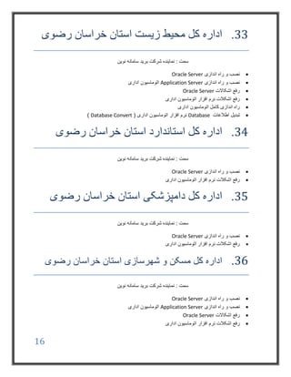16
33.‫رضوی‬ ‫خراسان‬ ‫استان‬ ‫زیست‬ ‫محیط‬ ‫کل‬ ‫اداره‬
‫شرکت‬ ‫نماینده‬ : ‫سمت‬‫نوین‬ ‫سامانه‬ ‫برید‬
‫اندازی‬ ‫راه‬ ‫و‬ ‫نصب‬Oracle Server
‫اندازی‬ ‫راه‬ ‫و‬ ‫نصب‬Application Server‫اداری‬ ‫اتوماسیون‬
‫اشکاالت‬ ‫رفع‬Oracle Server
‫اداری‬ ‫اتوماسیون‬ ‫افزار‬ ‫نرم‬ ‫اشکالت‬ ‫رفع‬
‫اداری‬ ‫اتوماسیون‬ ‫کامل‬ ‫اندازی‬ ‫راه‬
‫اطالعات‬ ‫تبدیل‬Database( ‫اداری‬ ‫اتوماسیون‬ ‫افزار‬ ‫نرم‬Database Convert)
34.‫رضوی‬ ‫خراسان‬ ‫استان‬ ‫استاندارد‬ ‫کل‬ ‫اداره‬
‫نوین‬ ‫سامانه‬ ‫برید‬ ‫شرکت‬ ‫نماینده‬ : ‫سمت‬
‫اندازی‬ ‫راه‬ ‫و‬ ‫نصب‬Oracle Server
‫اداری‬ ‫اتوماسیون‬ ‫افزار‬ ‫نرم‬ ‫اشکالت‬ ‫رفع‬
35.‫رضوی‬ ‫خراسان‬ ‫استان‬ ‫دامپزشکی‬ ‫کل‬ ‫اداره‬
‫نوین‬ ‫سامانه‬ ‫برید‬ ‫شرکت‬ ‫نماینده‬ : ‫سمت‬
‫اندازی‬ ‫راه‬ ‫و‬ ‫نصب‬Oracle Server
‫اداری‬ ‫اتوماسیون‬ ‫افزار‬ ‫نرم‬ ‫اشکالت‬ ‫رفع‬
36.‫رضوی‬ ‫خراسان‬ ‫استان‬ ‫شهرسازی‬ ‫و‬ ‫مسکن‬ ‫کل‬ ‫اداره‬
‫نوین‬ ‫سامانه‬ ‫برید‬ ‫شرکت‬ ‫نماینده‬ : ‫سمت‬
‫اندازی‬ ‫راه‬ ‫و‬ ‫نصب‬Oracle Server
‫اندازی‬ ‫راه‬ ‫و‬ ‫نصب‬Application Server‫اداری‬ ‫اتوماسیون‬
‫اشکاالت‬ ‫رفع‬Oracle Server
‫افزار‬ ‫نرم‬ ‫اشکالت‬ ‫رفع‬‫اداری‬ ‫اتوماسیون‬
 