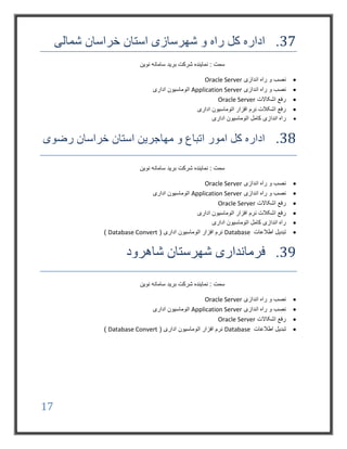 17
37.‫شمالی‬ ‫خراسان‬ ‫استان‬ ‫شهرسازی‬ ‫و‬ ‫راه‬ ‫کل‬ ‫اداره‬
‫نوین‬ ‫سامانه‬ ‫برید‬ ‫شرکت‬ ‫نماینده‬ : ‫سمت‬
‫اندازی‬ ‫راه‬ ‫و‬ ‫نصب‬Oracle Server
‫اندازی‬ ‫راه‬ ‫و‬ ‫نصب‬Application Server‫اداری‬ ‫اتوماسیون‬
‫اشکاالت‬ ‫رفع‬Oracle Server
‫اداری‬ ‫اتوماسیون‬ ‫افزار‬ ‫نرم‬ ‫اشکالت‬ ‫رفع‬
‫اندازی‬ ‫راه‬‫اداری‬ ‫اتوماسیون‬ ‫کامل‬
38.‫رضوی‬ ‫خراسان‬ ‫استان‬ ‫مهاجرین‬ ‫و‬ ‫اتباع‬ ‫امور‬ ‫کل‬ ‫اداره‬
‫نوین‬ ‫سامانه‬ ‫برید‬ ‫شرکت‬ ‫نماینده‬ : ‫سمت‬
‫اندازی‬ ‫راه‬ ‫و‬ ‫نصب‬Oracle Server
‫اندازی‬ ‫راه‬ ‫و‬ ‫نصب‬Application Server‫اداری‬ ‫اتوماسیون‬
‫اشکاالت‬ ‫رفع‬Oracle Server
‫اداری‬ ‫اتوماسیون‬ ‫افزار‬ ‫نرم‬ ‫اشکالت‬ ‫رفع‬
‫اداری‬ ‫اتوماسیون‬ ‫کامل‬ ‫اندازی‬ ‫راه‬
‫اطالعات‬ ‫تبدیل‬Database( ‫اداری‬ ‫اتوماسیون‬ ‫افزار‬ ‫نرم‬Database Convert)
39.‫شاهرود‬ ‫شهرستان‬ ‫فرمانداری‬
‫نوین‬ ‫سامانه‬ ‫برید‬ ‫شرکت‬ ‫نماینده‬ : ‫سمت‬
‫اندازی‬ ‫راه‬ ‫و‬ ‫نصب‬Oracle Server
‫اندازی‬ ‫راه‬ ‫و‬ ‫نصب‬Application Server‫اداری‬ ‫اتوماسیون‬
‫اشکاالت‬ ‫رفع‬Oracle Server
‫اطالعات‬ ‫تبدیل‬Database( ‫اداری‬ ‫اتوماسیون‬ ‫افزار‬ ‫نرم‬Database Convert)
 