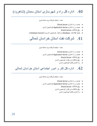18
40.‫کل‬ ‫اداره‬‫شهرسازی‬ ‫و‬ ‫راه‬‫استان‬‫سمنان‬)‫(شاهرود‬
‫نوین‬ ‫سامانه‬ ‫برید‬ ‫شرکت‬ ‫نماینده‬ : ‫سمت‬
‫اندازی‬ ‫راه‬ ‫و‬ ‫نصب‬Oracle Server
‫اندازی‬ ‫راه‬ ‫و‬ ‫نصب‬Application Server‫اداری‬ ‫اتوماسیون‬
‫اشکاالت‬ ‫رفع‬Oracle Server
‫اطالعات‬ ‫تبدیل‬Database( ‫اداری‬ ‫اتوماسیون‬ ‫افزار‬ ‫نرم‬Database Convert)
41.‫شمالی‬ ‫خراسان‬ ‫استان‬ ‫نفت‬ ‫شرکت‬
‫نوین‬ ‫سامانه‬ ‫برید‬ ‫شرکت‬ ‫نماینده‬ : ‫سمت‬
‫اندازی‬ ‫راه‬ ‫و‬ ‫نصب‬Oracle Server
‫اندازی‬ ‫راه‬ ‫و‬ ‫نصب‬Application Server‫اداری‬ ‫اتوماسیون‬
‫اشکاالت‬ ‫رفع‬Oracle Server
‫اداری‬ ‫اتوماسیون‬ ‫افزار‬ ‫نرم‬ ‫اشکالت‬ ‫رفع‬
‫اداری‬ ‫اتوماسیون‬ ‫کامل‬ ‫اندازی‬ ‫راه‬
42.‫شمالی‬ ‫خراسان‬ ‫استان‬ ‫اجتماعی‬ ‫امور‬ ‫و‬ ‫کار‬ ‫کل‬ ‫اداره‬
‫نوین‬ ‫سامانه‬ ‫برید‬ ‫شرکت‬ ‫نماینده‬ : ‫سمت‬
‫اندازی‬ ‫راه‬ ‫و‬ ‫نصب‬Oracle Server
‫اندازی‬ ‫راه‬ ‫و‬ ‫نصب‬Application Server‫اداری‬ ‫اتوماسیون‬
‫اشکاالت‬ ‫رفع‬Oracle Server
‫اداری‬ ‫اتوماسیون‬ ‫افزار‬ ‫نرم‬ ‫اشکالت‬ ‫رفع‬
‫اداری‬ ‫اتوماسیون‬ ‫کامل‬ ‫اندازی‬ ‫راه‬
 