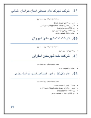 19
43.‫شمالی‬ ‫خراسان‬ ‫استان‬ ‫صنعتی‬ ‫های‬ ‫شهرک‬ ‫شرکت‬
‫نوین‬ ‫سامانه‬ ‫برید‬ ‫شرکت‬ ‫نماینده‬ : ‫سمت‬
‫اندازی‬ ‫راه‬ ‫و‬ ‫نصب‬Oracle Server
‫ان‬ ‫راه‬ ‫و‬ ‫نصب‬‫دازی‬Application Server‫اداری‬ ‫اتوماسیون‬
‫اشکاالت‬ ‫رفع‬Oracle Server
‫اداری‬ ‫اتوماسیون‬ ‫افزار‬ ‫نرم‬ ‫اشکالت‬ ‫رفع‬
‫اداری‬ ‫اتوماسیون‬ ‫کامل‬ ‫اندازی‬ ‫راه‬
44.‫شیروان‬ ‫شهرستان‬ ‫نفت‬ ‫شرکت‬
‫نوین‬ ‫سامانه‬ ‫برید‬ ‫شرکت‬ ‫نماینده‬ : ‫سمت‬
‫اداری‬ ‫اتوماسیون‬ ‫اندازی‬ ‫راه‬
45.‫اسفراین‬ ‫شهرستان‬ ‫نفت‬ ‫شرکت‬
‫نوین‬ ‫سامانه‬ ‫برید‬ ‫شرکت‬ ‫نماینده‬ : ‫سمت‬
‫اداری‬ ‫اتوماسیون‬ ‫اندازی‬ ‫راه‬
46.‫جنوبی‬ ‫خراسان‬ ‫استان‬ ‫اجتماعی‬ ‫امور‬ ‫و‬ ‫کار‬ ‫کل‬ ‫اداره‬
‫نوین‬ ‫سامانه‬ ‫برید‬ ‫شرکت‬ ‫نماینده‬ : ‫سمت‬
‫اندازی‬ ‫راه‬ ‫و‬ ‫نصب‬Oracle Server
‫اندازی‬ ‫راه‬ ‫و‬ ‫نصب‬Application Server‫اداری‬ ‫اتوماسیون‬
‫اشکاالت‬ ‫رفع‬Oracle Server
‫اداری‬ ‫اتوماسیون‬ ‫افزار‬ ‫نرم‬ ‫اشکالت‬ ‫رفع‬
 