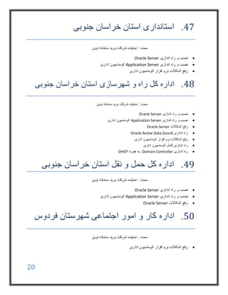 20
47.‫جنوبی‬ ‫خراسان‬ ‫استان‬ ‫استانداری‬
‫نوین‬ ‫سامانه‬ ‫برید‬ ‫شرکت‬ ‫نماینده‬ : ‫سمت‬
‫اندازی‬ ‫راه‬ ‫و‬ ‫نصب‬Oracle Server
‫اندازی‬ ‫راه‬ ‫و‬ ‫نصب‬Application Server‫اداری‬ ‫اتوماسیون‬
‫اداری‬ ‫اتوماسیون‬ ‫افزار‬ ‫نرم‬ ‫اشکالت‬ ‫رفع‬
48.‫کل‬ ‫اداره‬‫شهرسازی‬ ‫و‬ ‫راه‬‫جنوبی‬ ‫خراسان‬ ‫استان‬
‫نوین‬ ‫سامانه‬ ‫برید‬ ‫شرکت‬ ‫نماینده‬ : ‫سمت‬
‫اندازی‬ ‫راه‬ ‫و‬ ‫نصب‬Oracle Server
‫اندازی‬ ‫راه‬ ‫و‬ ‫نصب‬Application Server‫اداری‬ ‫اتوماسیون‬
‫اشکاالت‬ ‫رفع‬Oracle Server
‫اندازی‬ ‫راه‬Oracle Active Data Gourd
‫اداری‬ ‫اتوماسیون‬ ‫افزار‬ ‫نرم‬ ‫اشکالت‬ ‫رفع‬
‫کام‬ ‫اندازی‬ ‫راه‬‫اداری‬ ‫اتوماسیون‬ ‫ل‬
‫اندازی‬ ‫راه‬Domain Controller‫همراه‬ ‫به‬DHCP
49.‫جنوبی‬ ‫خراسان‬ ‫استان‬ ‫نقل‬ ‫و‬ ‫حمل‬ ‫کل‬ ‫اداره‬
‫نوین‬ ‫سامانه‬ ‫برید‬ ‫شرکت‬ ‫نماینده‬ : ‫سمت‬
‫اندازی‬ ‫راه‬ ‫و‬ ‫نصب‬Oracle Server
‫اندازی‬ ‫راه‬ ‫و‬ ‫نصب‬Application Server‫اداری‬ ‫اتوماسیون‬
‫اشکاالت‬ ‫رفع‬Oracle Server
50.‫اداره‬‫فردوس‬ ‫شهرستان‬ ‫اجتماعی‬ ‫امور‬ ‫و‬ ‫کار‬
‫نوین‬ ‫سامانه‬ ‫برید‬ ‫شرکت‬ ‫نماینده‬ : ‫سمت‬
‫اداری‬ ‫اتوماسیون‬ ‫افزار‬ ‫نرم‬ ‫اشکالت‬ ‫رفع‬
 