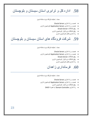 23
58.‫و‬ ‫کل‬ ‫اداره‬‫بلوچستان‬ ‫و‬ ‫سیستان‬ ‫استان‬ ‫ترابری‬
‫نوین‬ ‫سامانه‬ ‫برید‬ ‫شرکت‬ ‫نماینده‬ : ‫سمت‬
‫اندازی‬ ‫راه‬ ‫و‬ ‫نصب‬Oracle Server
‫اندازی‬ ‫راه‬ ‫و‬ ‫نصب‬Application Server‫اداری‬ ‫اتوماسیون‬
‫اشکاالت‬ ‫رفع‬Oracle Server
‫اداری‬ ‫اتوماسیون‬ ‫افزار‬ ‫نرم‬ ‫اشکالت‬ ‫رفع‬
‫اداری‬ ‫اتوماسیون‬ ‫کامل‬ ‫اندازی‬ ‫راه‬
59.‫شرکت‬‫بلوچستان‬ ‫و‬ ‫سیستان‬ ‫استان‬ ‫های‬ ‫فرودگاه‬
‫نوین‬ ‫سامانه‬ ‫برید‬ ‫شرکت‬ ‫نماینده‬ : ‫سمت‬
‫اندازی‬ ‫راه‬ ‫و‬ ‫نصب‬Oracle Server
‫اندازی‬ ‫راه‬ ‫و‬ ‫نصب‬Application Server‫اداری‬ ‫اتوماسیون‬
‫اشکاالت‬ ‫رفع‬Oracle Server
‫اداری‬ ‫اتوماسیون‬ ‫افزار‬ ‫نرم‬ ‫اشکالت‬ ‫رفع‬
‫اداری‬ ‫اتوماسیون‬ ‫کامل‬ ‫اندازی‬ ‫راه‬
60.‫فر‬‫زاهدان‬ ‫مانداری‬
‫نوین‬ ‫سامانه‬ ‫برید‬ ‫شرکت‬ ‫نماینده‬ : ‫سمت‬
‫اندازی‬ ‫راه‬ ‫و‬ ‫نصب‬Oracle Server
‫اندازی‬ ‫راه‬ ‫و‬ ‫نصب‬Application Server‫اداری‬ ‫اتوماسیون‬
‫اداری‬ ‫اتوماسیون‬ ‫افزار‬ ‫نرم‬ ‫اشکالت‬ ‫رفع‬
‫اندازی‬ ‫راه‬Domain Controller‫همراه‬ ‫به‬DHCP
 