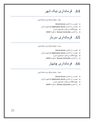 25
64.‫شهر‬ ‫نیک‬ ‫فرمانداری‬
‫نوین‬ ‫سامانه‬ ‫برید‬ ‫شرکت‬ ‫نماینده‬ : ‫سمت‬
‫اندازی‬ ‫راه‬ ‫و‬ ‫نصب‬Oracle Server
‫اندازی‬ ‫راه‬ ‫و‬ ‫نصب‬Application Server‫اداری‬ ‫اتوماسیون‬
‫اداری‬ ‫اتوماسیون‬ ‫افزار‬ ‫نرم‬ ‫اشکالت‬ ‫رفع‬
‫اندازی‬ ‫راه‬Domain Controller‫همراه‬ ‫به‬DHCP
65.‫سرباز‬ ‫فرمانداری‬
‫نوین‬ ‫سامانه‬ ‫برید‬ ‫شرکت‬ ‫نماینده‬ : ‫سمت‬
‫اندازی‬ ‫راه‬ ‫و‬ ‫نصب‬Oracle Server
‫اندازی‬ ‫راه‬ ‫و‬ ‫نصب‬Application Server‫اداری‬ ‫اتوماسیون‬
‫نرم‬ ‫اشکالت‬ ‫رفع‬‫اداری‬ ‫اتوماسیون‬ ‫افزار‬
‫اندازی‬ ‫راه‬Domain Controller‫همراه‬ ‫به‬DHCP
66.‫چابهار‬ ‫فرمانداری‬
‫نوین‬ ‫سامانه‬ ‫برید‬ ‫شرکت‬ ‫نماینده‬ : ‫سمت‬
‫اندازی‬ ‫راه‬ ‫و‬ ‫نصب‬Oracle Server
‫اندازی‬ ‫راه‬ ‫و‬ ‫نصب‬Application Server‫اداری‬ ‫اتوماسیون‬
‫اداری‬ ‫اتوماسیون‬ ‫افزار‬ ‫نرم‬ ‫اشکالت‬ ‫رفع‬
‫اندازی‬ ‫راه‬Domain Controller‫همراه‬ ‫به‬DHCP
 
