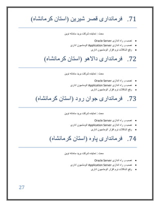27
71.)‫کرمانشاه‬ ‫(استان‬ ‫شیرین‬ ‫قصر‬ ‫فرمانداری‬
‫نوین‬ ‫سامانه‬ ‫برید‬ ‫شرکت‬ ‫نماینده‬ : ‫سمت‬
‫اندازی‬ ‫راه‬ ‫و‬ ‫نصب‬Oracle Server
‫اندازی‬ ‫راه‬ ‫و‬ ‫نصب‬Application Server‫اداری‬ ‫اتوماسیون‬
‫اشک‬ ‫رفع‬‫اداری‬ ‫اتوماسیون‬ ‫افزار‬ ‫نرم‬ ‫الت‬
72.)‫کرمانشاه‬ ‫(استان‬ ‫داالهو‬ ‫فرمانداری‬
‫نوین‬ ‫سامانه‬ ‫برید‬ ‫شرکت‬ ‫نماینده‬ : ‫سمت‬
‫اندازی‬ ‫راه‬ ‫و‬ ‫نصب‬Oracle Server
‫اندازی‬ ‫راه‬ ‫و‬ ‫نصب‬Application Server‫اداری‬ ‫اتوماسیون‬
‫اداری‬ ‫اتوماسیون‬ ‫افزار‬ ‫نرم‬ ‫اشکالت‬ ‫رفع‬
73.‫(استان‬ ‫رود‬ ‫جوان‬ ‫فرمانداری‬)‫کرمانشاه‬
‫نوین‬ ‫سامانه‬ ‫برید‬ ‫شرکت‬ ‫نماینده‬ : ‫سمت‬
‫اندازی‬ ‫راه‬ ‫و‬ ‫نصب‬Oracle Server
‫اندازی‬ ‫راه‬ ‫و‬ ‫نصب‬Application Server‫اداری‬ ‫اتوماسیون‬
‫اداری‬ ‫اتوماسیون‬ ‫افزار‬ ‫نرم‬ ‫اشکالت‬ ‫رفع‬
74.)‫کرمانشاه‬ ‫(استان‬ ‫پاوه‬ ‫فرمانداری‬
‫نوین‬ ‫سامانه‬ ‫برید‬ ‫شرکت‬ ‫نماینده‬ : ‫سمت‬
‫اندا‬ ‫راه‬ ‫و‬ ‫نصب‬‫زی‬Oracle Server
‫اندازی‬ ‫راه‬ ‫و‬ ‫نصب‬Application Server‫اداری‬ ‫اتوماسیون‬
‫اداری‬ ‫اتوماسیون‬ ‫افزار‬ ‫نرم‬ ‫اشکالت‬ ‫رفع‬
 