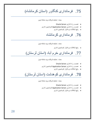 28
75.)‫کرمانشاه‬ ‫(استان‬ ‫کنگاور‬ ‫فرمانداری‬
‫نوین‬ ‫سامانه‬ ‫برید‬ ‫شرکت‬ ‫نماینده‬ : ‫سمت‬
‫اندازی‬ ‫راه‬ ‫و‬ ‫نصب‬Oracle Server
‫اندازی‬ ‫راه‬ ‫و‬ ‫نصب‬Application Server‫اداری‬ ‫اتوماسیون‬
‫اداری‬ ‫اتوماسیون‬ ‫افزار‬ ‫نرم‬ ‫اشکالت‬ ‫رفع‬
76.‫کرمانشاه‬ ‫فرمانداری‬
‫نوین‬ ‫سامانه‬ ‫برید‬ ‫شرکت‬ ‫نماینده‬ : ‫سمت‬
‫اداری‬ ‫اتوماسیون‬ ‫افزار‬ ‫نرم‬ ‫اشکالت‬ ‫رفع‬
77.‫آباد‬ ‫خرم‬ ‫فرمانداری‬)‫لرستان‬ ‫(استان‬
‫نوین‬ ‫سامانه‬ ‫برید‬ ‫شرکت‬ ‫نماینده‬ : ‫سمت‬
‫اندازی‬ ‫راه‬ ‫و‬ ‫نصب‬Oracle Server
‫اندازی‬ ‫راه‬ ‫و‬ ‫نصب‬Application Server‫اداری‬ ‫اتوماسیون‬
‫اداری‬ ‫اتوماسیون‬ ‫افزار‬ ‫نرم‬ ‫اشکالت‬ ‫رفع‬
78.‫فرمانداری‬‫کوهدشت‬)‫لرستان‬ ‫(استان‬
‫نوین‬ ‫سامانه‬ ‫برید‬ ‫شرکت‬ ‫نماینده‬ : ‫سمت‬
‫اندازی‬ ‫راه‬ ‫و‬ ‫نصب‬Oracle Server
‫اندازی‬ ‫راه‬ ‫و‬ ‫نصب‬Application Server‫اداری‬ ‫اتوماسیون‬
‫اشکالت‬ ‫رفع‬‫اداری‬ ‫اتوماسیون‬ ‫افزار‬ ‫نرم‬
 