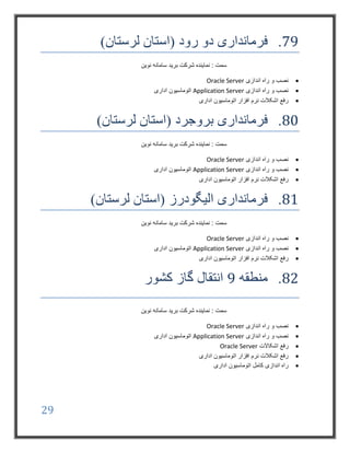 29
79.‫فرمانداری‬‫رود‬ ‫دو‬)‫لرستان‬ ‫(استان‬
‫نوین‬ ‫سامانه‬ ‫برید‬ ‫شرکت‬ ‫نماینده‬ : ‫سمت‬
‫اندازی‬ ‫راه‬ ‫و‬ ‫نصب‬Oracle Server
‫اندازی‬ ‫راه‬ ‫و‬ ‫نصب‬Application Server‫اداری‬ ‫اتوماسیون‬
‫اداری‬ ‫اتوماسیون‬ ‫افزار‬ ‫نرم‬ ‫اشکالت‬ ‫رفع‬
80.‫فرمانداری‬‫بروجرد‬)‫لرستان‬ ‫(استان‬
‫نوین‬ ‫سامانه‬ ‫برید‬ ‫شرکت‬ ‫نماینده‬ : ‫سمت‬
‫اندازی‬ ‫راه‬ ‫و‬ ‫نصب‬Oracle Server
‫اندازی‬ ‫راه‬ ‫و‬ ‫نصب‬Application Server‫اداری‬ ‫اتوماسیون‬
‫اداری‬ ‫اتوماسیون‬ ‫افزار‬ ‫نرم‬ ‫اشکالت‬ ‫رفع‬
81.‫فرمانداری‬‫الیگودرز‬)‫لرستان‬ ‫(استان‬
‫نوین‬ ‫سامانه‬ ‫برید‬ ‫شرکت‬ ‫نماینده‬ : ‫سمت‬
‫اندازی‬ ‫راه‬ ‫و‬ ‫نصب‬Oracle Server
‫اندازی‬ ‫راه‬ ‫و‬ ‫نصب‬Application Server‫اداری‬ ‫اتوماسیون‬
‫اداری‬ ‫اتوماسیون‬ ‫افزار‬ ‫نرم‬ ‫اشکالت‬ ‫رفع‬
82.‫منطقه‬9‫کشور‬ ‫گاز‬ ‫انتقال‬
‫نوین‬ ‫سامانه‬ ‫برید‬ ‫شرکت‬ ‫نماینده‬ : ‫سمت‬
‫اندازی‬ ‫راه‬ ‫و‬ ‫نصب‬Oracle Server
‫اندازی‬ ‫راه‬ ‫و‬ ‫نصب‬Application Server‫اداری‬ ‫اتوماسیون‬
‫اشکاالت‬ ‫رفع‬Oracle Server
‫اداری‬ ‫اتوماسیون‬ ‫افزار‬ ‫نرم‬ ‫اشکالت‬ ‫رفع‬
‫اداری‬ ‫اتوماسیون‬ ‫کامل‬ ‫اندازی‬ ‫راه‬
 