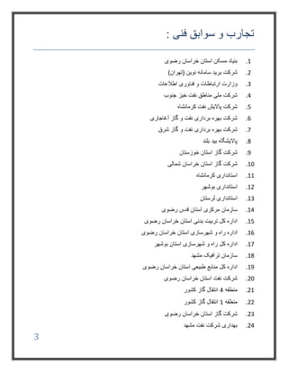 3
: ‫فنی‬ ‫سوابق‬ ‫و‬ ‫تجارب‬
1.‫رضوی‬ ‫خراسان‬ ‫استان‬ ‫مسکن‬ ‫بنیاد‬
2.‫نوین‬ ‫سامانه‬ ‫برید‬ ‫شرکت‬)‫(تهران‬
3.‫اطالعات‬ ‫فناوری‬ ‫و‬ ‫ارتباطات‬ ‫وزارت‬
4.‫جنوب‬ ‫خیز‬ ‫نفت‬ ‫مناطق‬ ‫ملی‬ ‫شرکت‬
5.‫کرمانشاه‬ ‫نفت‬ ‫پاالیش‬ ‫شرکت‬
6.‫آغاجاری‬ ‫گاز‬ ‫و‬ ‫نفت‬ ‫برداری‬ ‫بهره‬ ‫شرکت‬
7.‫شرق‬ ‫گاز‬ ‫و‬ ‫نفت‬ ‫برداری‬ ‫بهره‬ ‫شرکت‬
8.‫بلند‬ ‫بید‬ ‫پاالیشگاه‬
9.‫گاز‬ ‫شرکت‬‫استان‬‫خوزستان‬
10.‫شمالی‬ ‫خراسان‬ ‫استان‬ ‫گاز‬ ‫شرکت‬
11.‫کرمانشاه‬ ‫استانداری‬
12.‫بوشهر‬ ‫استانداری‬
13.‫لرستان‬ ‫استانداری‬
14.‫رضوی‬ ‫قدس‬ ‫آستان‬ ‫مرکزی‬ ‫سازمان‬
15.‫رضوی‬ ‫خراسان‬ ‫استان‬ ‫بدنی‬ ‫تربیت‬ ‫کل‬ ‫اداره‬
16.‫اداره‬‫شهرسازی‬ ‫و‬ ‫راه‬‫رضوی‬ ‫خراسان‬ ‫استان‬
17.‫کل‬ ‫اداره‬‫شهرسازی‬ ‫و‬ ‫راه‬‫استان‬‫بوشهر‬
18.‫مشهد‬ ‫ترافیک‬ ‫سازمان‬
19.‫کل‬ ‫اداره‬‫رضوی‬ ‫خراسان‬ ‫استان‬ ‫طبیعی‬ ‫منابع‬
20.‫رضوی‬ ‫خراسان‬ ‫استان‬ ‫نفت‬ ‫شرکت‬
21.‫منطقه‬4‫کشور‬ ‫گاز‬ ‫انتقال‬
22.‫منطقه‬1‫کشور‬ ‫گاز‬ ‫انتقال‬
23.‫رضوی‬ ‫خراسان‬ ‫استان‬ ‫گاز‬ ‫شرکت‬
24.‫مشهد‬ ‫نفت‬ ‫شرکت‬ ‫بهداری‬
 