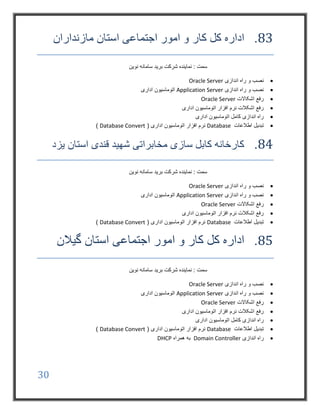 30
83.‫مازنداران‬ ‫استان‬ ‫اجتماعی‬ ‫امور‬ ‫و‬ ‫کار‬ ‫کل‬ ‫اداره‬
‫نوین‬ ‫سامانه‬ ‫برید‬ ‫شرکت‬ ‫نماینده‬ : ‫سمت‬
‫اندازی‬ ‫راه‬ ‫و‬ ‫نصب‬Oracle Server
‫اندازی‬ ‫راه‬ ‫و‬ ‫نصب‬Application Server‫اداری‬ ‫اتوماسیون‬
‫اشکاالت‬ ‫رفع‬Oracle Server
‫اداری‬ ‫اتوماسیون‬ ‫افزار‬ ‫نرم‬ ‫اشکالت‬ ‫رفع‬
‫اداری‬ ‫اتوماسیون‬ ‫کامل‬ ‫اندازی‬ ‫راه‬
‫اطالعات‬ ‫تبدیل‬Database( ‫اداری‬ ‫اتوماسیون‬ ‫افزار‬ ‫نرم‬Database Convert)
84.‫یزد‬ ‫استان‬ ‫قندی‬ ‫شهید‬ ‫مخابراتی‬ ‫سازی‬ ‫کابل‬ ‫کارخانه‬
‫نوین‬ ‫سامانه‬ ‫برید‬ ‫شرکت‬ ‫نماینده‬ : ‫سمت‬
‫اندازی‬ ‫راه‬ ‫و‬ ‫نصب‬Oracle Server
‫اندازی‬ ‫راه‬ ‫و‬ ‫نصب‬Application Server‫اداری‬ ‫اتوماسیون‬
‫اشکاالت‬ ‫رفع‬Oracle Server
‫اداری‬ ‫اتوماسیون‬ ‫افزار‬ ‫نرم‬ ‫اشکالت‬ ‫رفع‬
‫اطالعات‬ ‫تبدیل‬Database( ‫اداری‬ ‫اتوماسیون‬ ‫افزار‬ ‫نرم‬Database Convert)
85.‫گیالن‬ ‫استان‬ ‫اجتماعی‬ ‫امور‬ ‫و‬ ‫کار‬ ‫کل‬ ‫اداره‬
‫نوین‬ ‫سامانه‬ ‫برید‬ ‫شرکت‬ ‫نماینده‬ : ‫سمت‬
‫اندازی‬ ‫راه‬ ‫و‬ ‫نصب‬Oracle Server
‫اندازی‬ ‫راه‬ ‫و‬ ‫نصب‬Application Server‫اداری‬ ‫اتوماسیون‬
‫اشکاالت‬ ‫رفع‬Oracle Server
‫اداری‬ ‫اتوماسیون‬ ‫افزار‬ ‫نرم‬ ‫اشکالت‬ ‫رفع‬
‫اداری‬ ‫اتوماسیون‬ ‫کامل‬ ‫اندازی‬ ‫راه‬
‫اطالعات‬ ‫تبدیل‬Database( ‫اداری‬ ‫اتوماسیون‬ ‫افزار‬ ‫نرم‬Database Convert)
‫اندازی‬ ‫راه‬Domain Controller‫همراه‬ ‫به‬DHCP
 