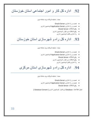 33
92.‫خوزستان‬ ‫استان‬ ‫اجتماعی‬ ‫امور‬ ‫و‬ ‫کار‬ ‫کل‬ ‫اداره‬
‫نوین‬ ‫سامانه‬ ‫برید‬ ‫شرکت‬ ‫نماینده‬ : ‫سمت‬
‫اندازی‬ ‫راه‬ ‫و‬ ‫نصب‬Oracle Server
‫اندازی‬ ‫راه‬ ‫و‬ ‫نصب‬Application Server‫اداری‬ ‫اتوماسیون‬
‫اشکاالت‬ ‫رفع‬Oracle Server
‫اداری‬ ‫اتوماسیون‬ ‫افزار‬ ‫نرم‬ ‫اشکالت‬ ‫رفع‬
‫اداری‬ ‫اتوماسیون‬ ‫کامل‬ ‫اندازی‬ ‫راه‬
93.‫کل‬ ‫اداره‬‫شهرسازی‬ ‫و‬ ‫راه‬‫خوزستان‬ ‫استان‬
‫نوین‬ ‫سامانه‬ ‫برید‬ ‫شرکت‬ ‫نماینده‬ : ‫سمت‬
‫اندازی‬ ‫راه‬ ‫و‬ ‫نصب‬Oracle Server
‫اندازی‬ ‫راه‬ ‫و‬ ‫نصب‬Application Server‫اداری‬ ‫اتوماسیون‬
‫اشکاالت‬ ‫رفع‬Oracle Server
‫اداری‬ ‫اتوماسیون‬ ‫افزار‬ ‫نرم‬ ‫اشکالت‬ ‫رفع‬
‫اداری‬ ‫اتوماسیون‬ ‫کامل‬ ‫اندازی‬ ‫راه‬
94.‫کل‬ ‫اداره‬‫شهرسازی‬ ‫و‬ ‫راه‬‫مرکزی‬ ‫استان‬
‫نوین‬ ‫سامانه‬ ‫برید‬ ‫شرکت‬ ‫نماینده‬ : ‫سمت‬
‫اندازی‬ ‫راه‬ ‫و‬ ‫نصب‬Oracle Server
‫اندازی‬ ‫راه‬ ‫و‬ ‫نصب‬Application Server‫اداری‬ ‫اتوماسیون‬
‫اشکاالت‬ ‫رفع‬Oracle Server
‫اطالعات‬ ‫تبدیل‬Database( ‫اداری‬ ‫اتوماسیون‬ ‫افزار‬ ‫نرم‬Database Convert)
 