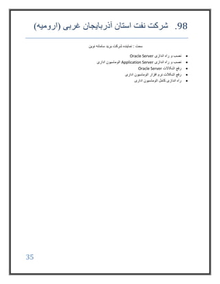 35
98.)‫(ارومیه‬ ‫غربی‬ ‫آذربایجان‬ ‫استان‬ ‫نفت‬ ‫شرکت‬
‫نوین‬ ‫سامانه‬ ‫برید‬ ‫شرکت‬ ‫نماینده‬ : ‫سمت‬
‫اندازی‬ ‫راه‬ ‫و‬ ‫نصب‬Oracle Server
‫اندازی‬ ‫راه‬ ‫و‬ ‫نصب‬Application Server‫اداری‬ ‫اتوماسیون‬
‫اشکاالت‬ ‫رفع‬Oracle Server
‫اداری‬ ‫اتوماسیون‬ ‫افزار‬ ‫نرم‬ ‫اشکالت‬ ‫رفع‬
‫اداری‬ ‫اتوماسیون‬ ‫کامل‬ ‫اندازی‬ ‫راه‬
 