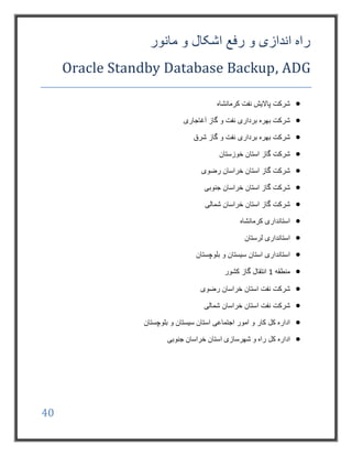 40
‫مانور‬ ‫و‬ ‫اشکال‬ ‫رفع‬ ‫و‬ ‫اندازی‬ ‫راه‬
Oracle Standby Database Backup, ADG
‫کرمانشاه‬ ‫نفت‬ ‫پاالیش‬ ‫شرکت‬
‫آغاجاری‬ ‫گاز‬ ‫و‬ ‫نفت‬ ‫برداری‬ ‫بهره‬ ‫شرکت‬
‫شرق‬ ‫گاز‬ ‫و‬ ‫نفت‬ ‫برداری‬ ‫بهره‬ ‫شرکت‬
‫گاز‬ ‫شرکت‬‫استان‬‫خوزستان‬
‫رضوی‬ ‫خراسان‬ ‫استان‬ ‫گاز‬ ‫شرکت‬
‫خراسان‬ ‫استان‬ ‫گاز‬ ‫شرکت‬‫جنوبی‬
‫خراسان‬ ‫استان‬ ‫گاز‬ ‫شرکت‬‫شمالی‬
‫کرمانشاه‬ ‫استانداری‬
‫لرستان‬ ‫استانداری‬
‫بلوچستان‬ ‫و‬ ‫سیستان‬ ‫استان‬ ‫استانداری‬
‫منطقه‬1‫کشور‬ ‫گاز‬ ‫انتقال‬
‫شرکت‬‫رضوی‬ ‫خراسان‬ ‫استان‬ ‫نفت‬
‫شمالی‬ ‫خراسان‬ ‫استان‬ ‫نفت‬ ‫شرکت‬
‫بلوچستان‬ ‫و‬ ‫سیستان‬ ‫استان‬ ‫اجتماعی‬ ‫امور‬ ‫و‬ ‫کار‬ ‫کل‬ ‫اداره‬
‫کل‬ ‫اداره‬‫جنوبی‬ ‫خراسان‬ ‫استان‬ ‫شهرسازی‬ ‫و‬ ‫راه‬
 