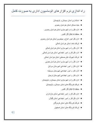 41
‫افزار‬ ‫نرم‬ ‫اندازی‬ ‫راه‬‫کامل‬ ‫صورت‬ ‫به‬ ‫اداری‬ ‫اتوماسیون‬ ‫های‬
‫بلوچستان‬ ‫و‬ ‫سیستان‬ ‫استان‬ ‫استانداری‬
‫رضوی‬ ‫خراسان‬ ‫استان‬ ‫مسکن‬ ‫بنیاد‬
‫کل‬ ‫اداره‬‫شهرسازی‬ ‫و‬ ‫راه‬‫رضوی‬ ‫خراسان‬ ‫استان‬
‫منطقه‬4‫کشور‬ ‫گاز‬ ‫انتقال‬
‫امور‬ ‫کل‬ ‫اداره‬‫و‬ ‫اتباع‬‫رضوی‬ ‫خراسان‬ ‫استان‬ ‫مهاجرین‬
‫شمالی‬ ‫خراسان‬ ‫استان‬ ‫نفت‬ ‫شرکت‬
‫کل‬ ‫اداره‬‫شهرسازی‬ ‫و‬ ‫راه‬‫شمالی‬ ‫خراسان‬ ‫استان‬
‫شمالی‬ ‫خراسان‬ ‫استان‬ ‫اجتماعی‬ ‫امور‬ ‫و‬ ‫کار‬ ‫کل‬ ‫اداره‬
‫شمالی‬ ‫خراسان‬ ‫استان‬ ‫صنعتی‬ ‫های‬ ‫شهرک‬ ‫شرکت‬
‫کل‬ ‫اداره‬‫جنوبی‬ ‫خراسان‬ ‫استان‬ ‫شهرسازی‬ ‫و‬ ‫راه‬
‫شهرستان‬ ‫اجتماعی‬ ‫امور‬ ‫و‬ ‫کار‬ ‫اداره‬‫سرایان‬
‫سربیشه‬ ‫شهرستان‬ ‫اجتماعی‬ ‫امور‬ ‫و‬ ‫کار‬ ‫اداره‬
‫درمیان‬ ‫شهرستان‬ ‫اجتماعی‬ ‫امور‬ ‫و‬ ‫کار‬ ‫اداره‬
‫کل‬ ‫اداره‬‫شهرسازی‬ ‫و‬ ‫راه‬‫بلوچستان‬ ‫و‬ ‫سیستان‬ ‫استان‬
‫بلوچستان‬ ‫و‬ ‫سیستان‬ ‫استان‬ ‫های‬ ‫فرودگاه‬ ‫شرکت‬
‫منطقه‬9‫کشور‬ ‫گاز‬ ‫انتقال‬
‫مازنداران‬ ‫استان‬ ‫اجتماعی‬ ‫امور‬ ‫و‬ ‫کار‬ ‫کل‬ ‫اداره‬
‫کار‬ ‫کل‬ ‫اداره‬‫گیالن‬ ‫استان‬ ‫اجتماعی‬ ‫امور‬ ‫و‬
‫هرمزگان‬ ‫استان‬ ‫های‬ ‫فرودگاه‬ ‫شرکت‬
‫اصفهان‬ ‫استان‬ ‫های‬ ‫فرودگاه‬ ‫شرکت‬
 