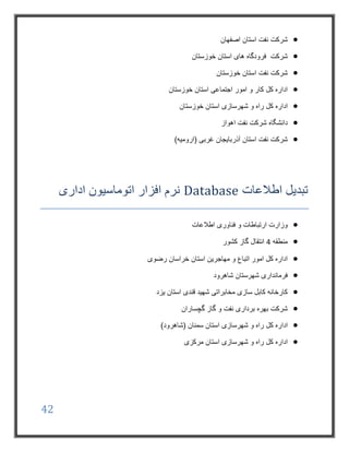 42
‫اصفهان‬ ‫استان‬ ‫نفت‬ ‫شرکت‬
‫خوزستان‬ ‫استان‬ ‫های‬ ‫فرودگاه‬ ‫شرکت‬
‫خوزستان‬ ‫استان‬ ‫نفت‬ ‫شرکت‬
‫خوزستان‬ ‫استان‬ ‫اجتماعی‬ ‫امور‬ ‫و‬ ‫کار‬ ‫کل‬ ‫اداره‬
‫کل‬ ‫اداره‬‫شهرسازی‬ ‫و‬ ‫راه‬‫خوزستان‬ ‫استان‬
‫دانشگاه‬‫اهواز‬ ‫نفت‬ ‫شرکت‬
)‫(ارومیه‬ ‫غربی‬ ‫آذربایجان‬ ‫استان‬ ‫نفت‬ ‫شرکت‬
‫اطالعات‬ ‫تبدیل‬Database‫اداری‬ ‫اتوماسیون‬ ‫افزار‬ ‫نرم‬
‫اطالعات‬ ‫فناوری‬ ‫و‬ ‫ارتباطات‬ ‫وزارت‬
‫منطقه‬4‫کشور‬ ‫گاز‬ ‫انتقال‬
‫رضوی‬ ‫خراسان‬ ‫استان‬ ‫مهاجرین‬ ‫و‬ ‫اتباع‬ ‫امور‬ ‫کل‬ ‫اداره‬
‫شاهرود‬ ‫شهرستان‬ ‫فرمانداری‬
‫مخاب‬ ‫سازی‬ ‫کابل‬ ‫کارخانه‬‫یزد‬ ‫استان‬ ‫قندی‬ ‫شهید‬ ‫راتی‬
‫گچساران‬ ‫گاز‬ ‫و‬ ‫نفت‬ ‫برداری‬ ‫بهره‬ ‫شرکت‬
‫کل‬ ‫اداره‬‫شهرسازی‬ ‫و‬ ‫راه‬)‫(شاهرود‬ ‫سمنان‬ ‫استان‬
‫کل‬ ‫اداره‬‫شهرسازی‬ ‫و‬ ‫راه‬‫مرکزی‬ ‫استان‬
 