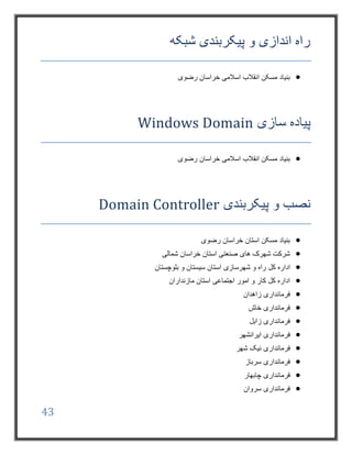 43
‫شبکه‬ ‫پیکربندی‬ ‫و‬ ‫اندازی‬ ‫راه‬
‫رضوی‬ ‫خراسان‬ ‫اسالمی‬ ‫انقالب‬ ‫مسکن‬ ‫بنیاد‬
‫سازی‬ ‫پیاده‬Windows Domain
‫انقالب‬ ‫مسکن‬ ‫بنیاد‬‫رضوی‬ ‫خراسان‬ ‫اسالمی‬
‫پیکربندی‬ ‫و‬ ‫نصب‬Domain Controller
‫رضوی‬ ‫خراسان‬ ‫استان‬ ‫مسکن‬ ‫بنیاد‬
‫شمالی‬ ‫خراسان‬ ‫استان‬ ‫صنعتی‬ ‫های‬ ‫شهرک‬ ‫شرکت‬
‫کل‬ ‫اداره‬‫شهرسازی‬ ‫و‬ ‫راه‬‫بلوچستان‬ ‫و‬ ‫سیستان‬ ‫استان‬
‫مازنداران‬ ‫استان‬ ‫اجتماعی‬ ‫امور‬ ‫و‬ ‫کار‬ ‫کل‬ ‫اداره‬
‫زاهدان‬ ‫فرمانداری‬
‫خاش‬ ‫فرمانداری‬
‫زا‬ ‫فرمانداری‬‫بل‬
‫ایرانشهر‬ ‫فرمانداری‬
‫شهر‬ ‫نیک‬ ‫فرمانداری‬
‫سرباز‬ ‫فرمانداری‬
‫چابهار‬ ‫فرمانداری‬
‫سروان‬ ‫فرمانداری‬
 