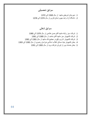 44
‫تحصیلی‬ ‫سوابق‬
1.‫سال‬ ‫از‬ ‫مشهد‬ ‫شریعتی‬ ‫دبیرستان‬1368‫الی‬1372
2.‫سال‬ ‫از‬ ‫فارس‬ ‫استان‬ ‫جهرم‬ ‫واحد‬ ‫آزاد‬ ‫دانشگاه‬1374‫الی‬1378
‫شغلی‬ ‫سوابق‬
1.‫آقای‬ ‫مشهد‬ ‫رایانه‬ ‫سبز‬ ‫شرکت‬‫حسن‬‫سال‬ ‫از‬ ‫هاشمی‬1379‫الی‬1380
2.‫سال‬ ‫از‬ ‫مذهب‬ ‫آقای‬ ‫مشهد‬ ‫سبز‬ ‫کامپیوتر‬ ‫شرکت‬1380‫الی‬1381
3.‫کام‬ ‫شرکت‬‫ی‬‫سال‬ ‫از‬ ‫مشهد‬ ‫تک‬ ‫مجتمع‬ ‫در‬ ‫واقع‬ ‫اداری‬ ‫پوتر‬1381‫الی‬1382
4.‫کامپیوتر‬ ‫بخش‬‫مسکن‬ ‫بنیاد‬‫سال‬ ‫از‬ ‫رضوی‬ ‫خراسان‬ ‫اسالمی‬ ‫انقالب‬1382‫الی‬1383
5.‫سال‬ ‫از‬ ‫برید‬ ‫شرکت‬ ‫فروش‬ ‫از‬ ‫پس‬ ‫خدمات‬ ‫بخش‬1383‫الی‬1391
 