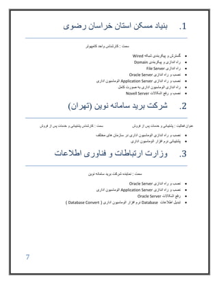 7
1.‫رضوی‬ ‫خراسان‬ ‫استان‬ ‫مسکن‬ ‫بنیاد‬
‫کامپیوتر‬ ‫واحد‬ ‫کارشناس‬ : ‫سمت‬
‫شبکه‬ ‫پیکربندی‬ ‫و‬ ‫گسترش‬Wired
‫پیکربندی‬ ‫و‬ ‫اندازی‬ ‫راه‬Domain
‫اندازی‬ ‫راه‬File Server
‫اندازی‬ ‫راه‬ ‫و‬ ‫نصب‬Oracle Server
‫اندازی‬ ‫راه‬ ‫و‬ ‫نصب‬Application Server‫اداری‬ ‫اتوماسیون‬
‫کامل‬ ‫صورت‬ ‫به‬ ‫اداری‬ ‫اتوماسیون‬ ‫اندازی‬ ‫راه‬
‫اشکاالت‬ ‫رفع‬ ‫و‬ ‫نصب‬Novell Server
2.)‫(تهران‬ ‫نوین‬ ‫سامانه‬ ‫برید‬ ‫شرکت‬
‫فروش‬ ‫از‬ ‫پس‬ ‫خدمات‬ ‫و‬ ‫پشتیبانی‬ : ‫فعالیت‬ ‫عنوان‬‫فروش‬ ‫از‬ ‫پس‬ ‫خدمات‬ ‫و‬ ‫پشتیبانی‬ ‫کارشناس‬ : ‫سمت‬
‫اداری‬ ‫اتوماسیون‬ ‫اندازی‬ ‫راه‬ ‫و‬ ‫نصب‬‫مختلف‬ ‫های‬ ‫سازمان‬ ‫در‬
‫اداری‬ ‫اتوماسیون‬ ‫افزار‬ ‫نرم‬ ‫پشتیبانی‬
3.‫اطالعات‬ ‫فناوری‬ ‫و‬ ‫ارتباطات‬ ‫وزارت‬
‫نوین‬ ‫سامانه‬ ‫برید‬ ‫شرکت‬ ‫نماینده‬ : ‫سمت‬
‫اندازی‬ ‫راه‬ ‫و‬ ‫نصب‬Oracle Server
‫اندازی‬ ‫راه‬ ‫و‬ ‫نصب‬Application Server‫اداری‬ ‫اتوماسیون‬
‫اشکاالت‬ ‫رفع‬Oracle Server
‫اطالعات‬ ‫تبدیل‬Database( ‫اداری‬ ‫اتوماسیون‬ ‫افزار‬ ‫نرم‬Database Convert)
 