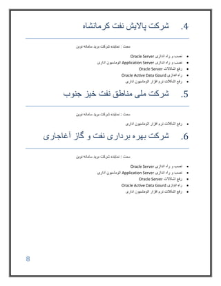 8
4.‫کرمانشاه‬ ‫نفت‬ ‫پاالیش‬ ‫شرکت‬
: ‫سمت‬‫نوین‬ ‫سامانه‬ ‫برید‬ ‫شرکت‬ ‫نماینده‬
‫اندازی‬ ‫راه‬ ‫و‬ ‫نصب‬Oracle Server
‫اندازی‬ ‫راه‬ ‫و‬ ‫نصب‬Application Server‫اداری‬ ‫اتوماسیون‬
‫اشکاالت‬ ‫رفع‬Oracle Server
‫اندازی‬ ‫راه‬Oracle Active Data Gourd
‫اداری‬ ‫اتوماسیون‬ ‫افزار‬ ‫نرم‬ ‫اشکالت‬ ‫رفع‬
5.‫جنوب‬ ‫خیز‬ ‫نفت‬ ‫مناطق‬ ‫ملی‬ ‫شرکت‬
: ‫سمت‬‫نوین‬ ‫سامانه‬ ‫برید‬ ‫شرکت‬ ‫نماینده‬
‫اداری‬ ‫اتوماسیون‬ ‫افزار‬ ‫نرم‬ ‫اشکالت‬ ‫رفع‬
6.‫آغاجاری‬ ‫گاز‬ ‫و‬ ‫نفت‬ ‫برداری‬ ‫بهره‬ ‫شرکت‬
: ‫سمت‬‫نوین‬ ‫سامانه‬ ‫برید‬ ‫شرکت‬ ‫نماینده‬
‫اندازی‬ ‫راه‬ ‫و‬ ‫نصب‬Oracle Server
‫اندازی‬ ‫راه‬ ‫و‬ ‫نصب‬Application Server‫اداری‬ ‫اتوماسیون‬
‫اشکاالت‬ ‫رفع‬Oracle Server
‫اندازی‬ ‫راه‬Oracle Active Data Gourd
‫اداری‬ ‫اتوماسیون‬ ‫افزار‬ ‫نرم‬ ‫اشکالت‬ ‫رفع‬
 
