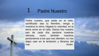 Padre nuestro, que estás en el cielo,
santificado sea tu Nombre; venga a
nosotros tu reino; hágase tu voluntad, en la
tierra como en el cielo. Danos hoy nuestro
pan de cada día; perdona nuestras
ofensas, como también nosotros
perdonamos a los que nos ofenden; no nos
dejes caer en la tentación y líbranos del
mal. Amén.
Padre Nuestro
1
 