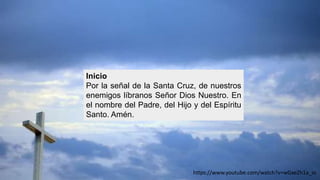 Inicio
Por la señal de la Santa Cruz, de nuestros
enemigos líbranos Señor Dios Nuestro. En
el nombre del Padre, del Hijo y del Espíritu
Santo. Amén.
https://www.youtube.com/watch?v=wGxeZh1a_io
 