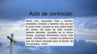 Señor mío, Jesucristo, Dios y hombre
verdadero, Creador y redentor mío, por ser
tú quien eres y porque te amo sobre todas
las cosas, me pesa de todo corazón
haberte ofendido. Ayudado de tu divina
Gracia, propongo firmemente nunca más
pecar, confesarme y cumplir la penitencia
que me fuese impuesta para el perdón de
mis pecados. Amen
Acto de contrición
 