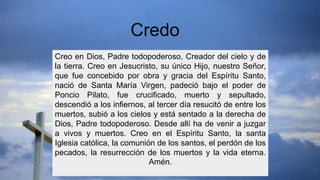 Creo en Dios, Padre todopoderoso, Creador del cielo y de
la tierra. Creo en Jesucristo, su único Hijo, nuestro Señor,
que fue concebido por obra y gracia del Espíritu Santo,
nació de Santa María Virgen, padeció bajo el poder de
Poncio Pilato, fue crucificado, muerto y sepultado,
descendió a los infiernos, al tercer día resucitó de entre los
muertos, subió a los cielos y está sentado a la derecha de
Dios, Padre todopoderoso. Desde allí ha de venir a juzgar
a vivos y muertos. Creo en el Espíritu Santo, la santa
Iglesia católica, la comunión de los santos, el perdón de los
pecados, la resurrección de los muertos y la vida eterna.
Amén.
Credo
 
