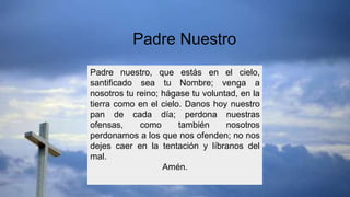 Padre nuestro, que estás en el cielo,
santificado sea tu Nombre; venga a
nosotros tu reino; hágase tu voluntad, en la
tierra como en el cielo. Danos hoy nuestro
pan de cada día; perdona nuestras
ofensas, como también nosotros
perdonamos a los que nos ofenden; no nos
dejes caer en la tentación y líbranos del
mal.
Amén.
Padre Nuestro
 
