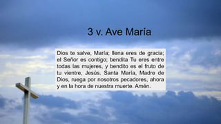 Dios te salve, María; llena eres de gracia;
el Señor es contigo; bendita Tu eres entre
todas las mujeres, y bendito es el fruto de
tu vientre, Jesús. Santa María, Madre de
Dios, ruega por nosotros pecadores, ahora
y en la hora de nuestra muerte. Amén.
3 v. Ave María
 