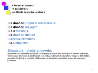 > Auteur et auteurs >> Ses devoirs >>> Droits des autres auteurs Le droit de  propriété intellectuelle Le droit de  copyright Le «  fair use  »  Le  droit de citation Creative commons La  Netiquette Blogueurs : droits et devoirs Reporters sans frontières publie une &quot;fiche pratique&quot; sur le droit applicable à Internet en France, destinée aux blogueurs. En définissant leur statut, en traitant des questions liées à la diffamation, au droit à l’image, à la propriété intellectuelle, et des recours possibles en cas de poursuites judiciaires … 