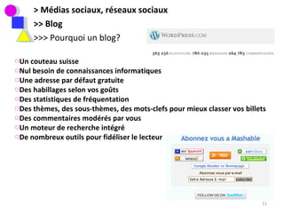 > Médias sociaux, réseaux sociaux >> Blog >>> Pourquoi un blog?  Un couteau suisse Nul besoin de connaissances informatiques Une adresse par défaut gratuite Des habillages selon vos goûts Des statistiques de fréquentation  Des thèmes, des sous-thèmes, des mots-clefs pour mieux classer vos billets Des commentaires modérés par vous Un moteur de recherche intégré  De nombreux outils pour fidéliser le lecteur 