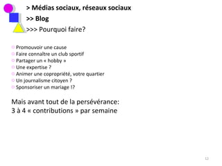> Médias sociaux, réseaux sociaux >> Blog >>> Pourquoi faire? Promouvoir une cause Faire connaître un club sportif Partager un « hobby » Une expertise ?  Animer une copropriété, votre quartier Un journalisme citoyen ?  Sponsoriser un mariage !?  Mais avant tout de la persévérance:  3 à 4 « contributions » par semaine 