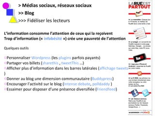 > Médias sociaux, réseaux sociaux >> Blog >>> Fidéliser les lecteurs L’information consomme l’attention de ceux qui la reçoivent Trop d’information («  infobésité  ») crée une pauvreté de l’attention Quelques outils Personnaliser  Wordpress  (les  plugins  parfois payants) Partager vos billets ( sharethis  ,  tweetThis  …) Afficher plus d’information dans les barres latérales ( affichage tweets )  Donner au blog une dimension communautaire ( Buddypress ) Encourager l’activité sur le blog ( Intense debate ,  polldaddy  ) Essaimer pour disposer d’une présence diversifiée ( Friendfeed )  
