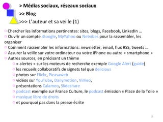 > Médias sociaux, réseaux sociaux >> Blog >>> L’auteur et sa veille (1) Chercher les informations pertinentes: sites, blogs, Facebook, LinkedIn …  Ouvrir un compte  iGoogle ,  MyYahoo  ou  Netvibes  pour la rassembler, les organiser Comment rassembler les informations: newsletter, email, flux RSS, tweets … Assurer la veille sur votre ordinateur ou votre iPhone ou autre « smartphone » Autres sources, en précisant un thème  « alertes » sur les moteurs de recherche exemple  Google Alert  ( guide ) les recueils collaboratifs de signets tel que  delicious photos sur  Flickr ,  Picasaweb   vidéos sur  YouTube ,  Dailymotion ,  Vimeo ,  présentations  Calameo ,  Slideshare   podcast  exemple sur France Culture, le  podcast  émission « Place de la Toile »  musique libre de droits et pourquoi pas dans la presse écrite 