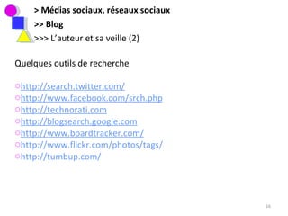 > Médias sociaux, réseaux sociaux >> Blog >>> L’auteur et sa veille (2) Quelques outils de recherche http://search.twitter.com/   http://www.facebook.com/srch.php http://technorati.com http://blogsearch.google.com http://www.boardtracker.com/ http://www.flickr.com/photos/tags/ http://tumbup.com /   