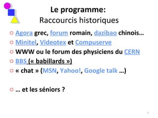 Le programme:  Raccourcis historiques Agora  grec,  forum  romain,  dazibao  chinois… Minitel ,  Videotex  et  Compuserve WWW ou le forum des physiciens du  CERN BBS  (« babillards »)   « chat » ( MSN ,  Yahoo! ,  Google talk  …) …  et les séniors ?  